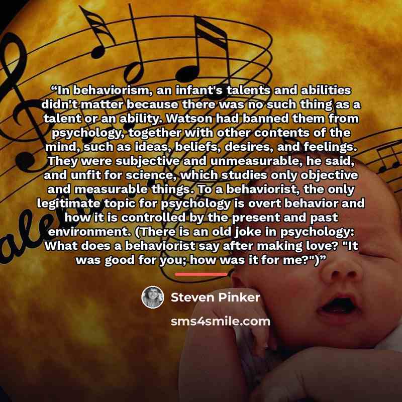 “In behaviorism, an infant's talents and abilities didn't matter because there was no such thing as a talent or an ability. Watson had banned them from psychology, together with other contents of the mind, such as ideas, beliefs, desires, and feelings. They were subjective and unmeasurable, he…” quote by Steven Pinker