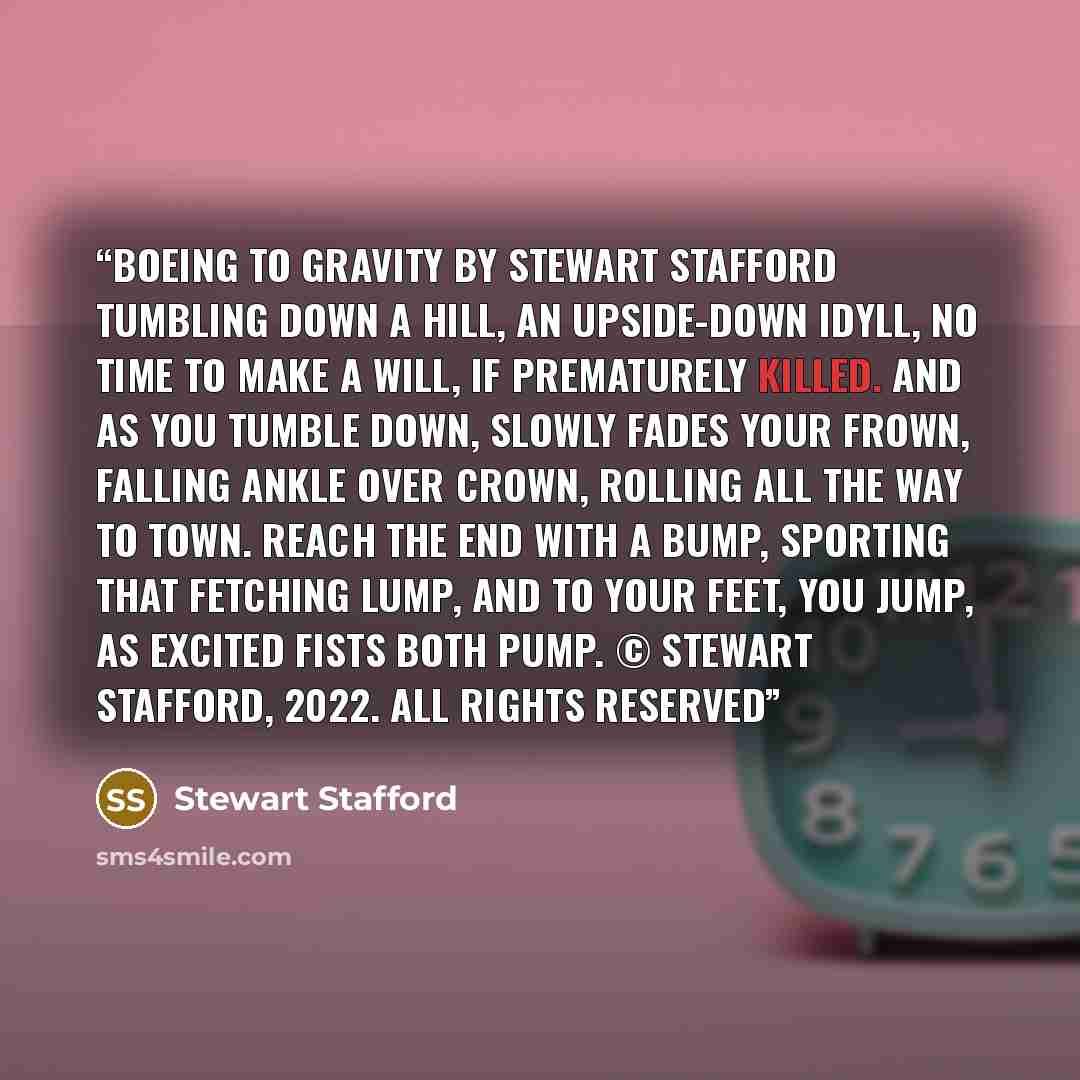 “Boeing To Gravity by Stewart Stafford Tumbling down a hill, An upside-down idyll, No time to make a will, If prematurely killed. And as you tumble down, Slowly fades your frown, Falling ankle over crown, Rolling all the way to town. Reach the end with a bump, Sporting that fetching lump, And to…” quote by Stewart Stafford