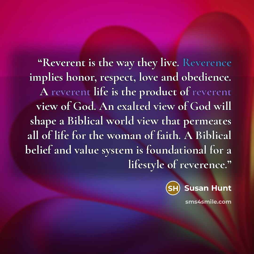 “Reverent is the way they live. Reverence implies honor, respect, love and obedience. A reverent life is the product of reverent view of God. An exalted view of God will shape a Biblical world view that permeates all of life for the woman of faith. A Biblical belief and value system is foundational…” quote by Susan Hunt