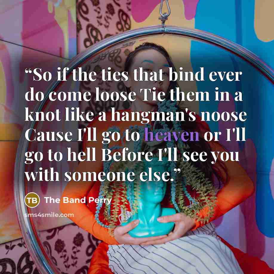 “So if the ties that bind ever do come loose Tie them in a knot like a hangman's noose Cause I'll go to heaven or I'll go to hell Before I'll see you with someone else.” quote by The Band Perry