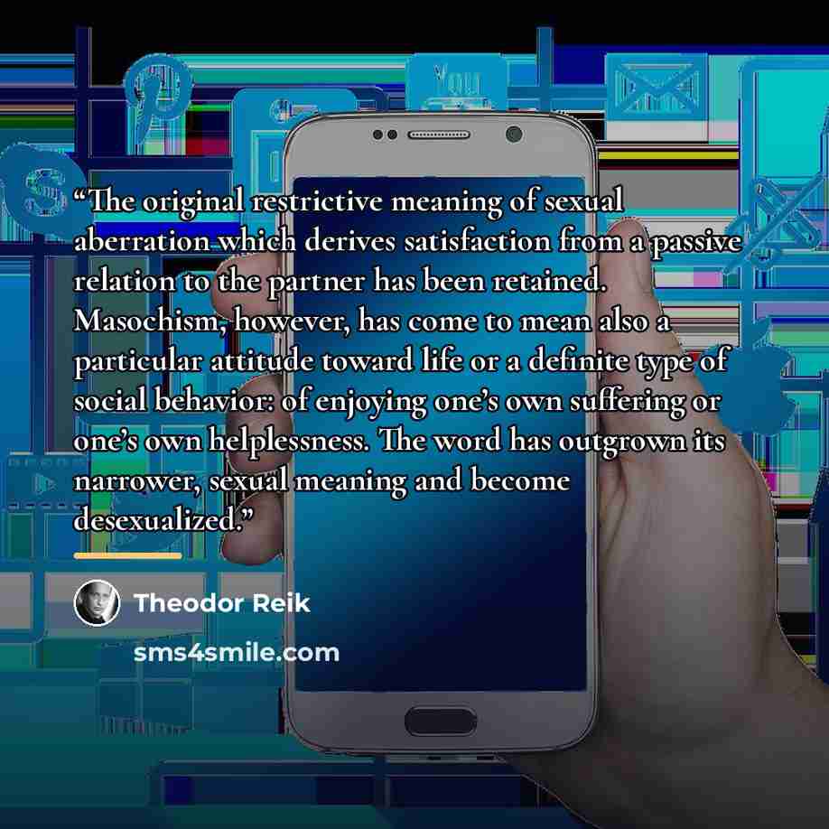 “The original restrictive meaning of sexual aberration which derives satisfaction from a passive relation to the partner has been retained. Masochism, however, has come to mean also a particular attitude toward life or a definite type of social behavior: of enjoying one’s own suffering or one’s own…” quote by Theodor Reik