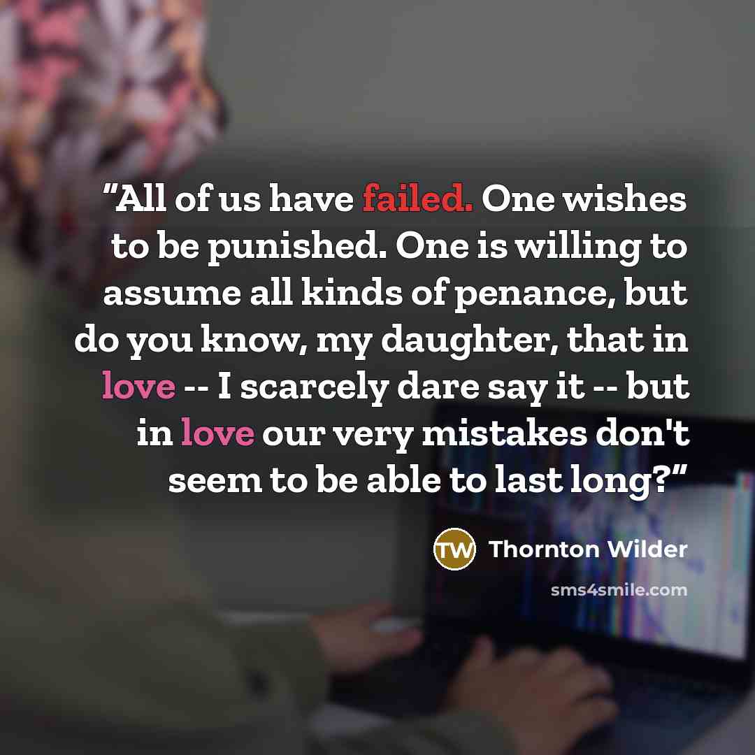 “All of us have failed. One wishes to be punished. One is willing to assume all kinds of penance, but do you know, my daughter, that in love -- I scarcely dare say it -- but in love our very mistakes don't seem to be able to last long?” quote by Thornton Wilder