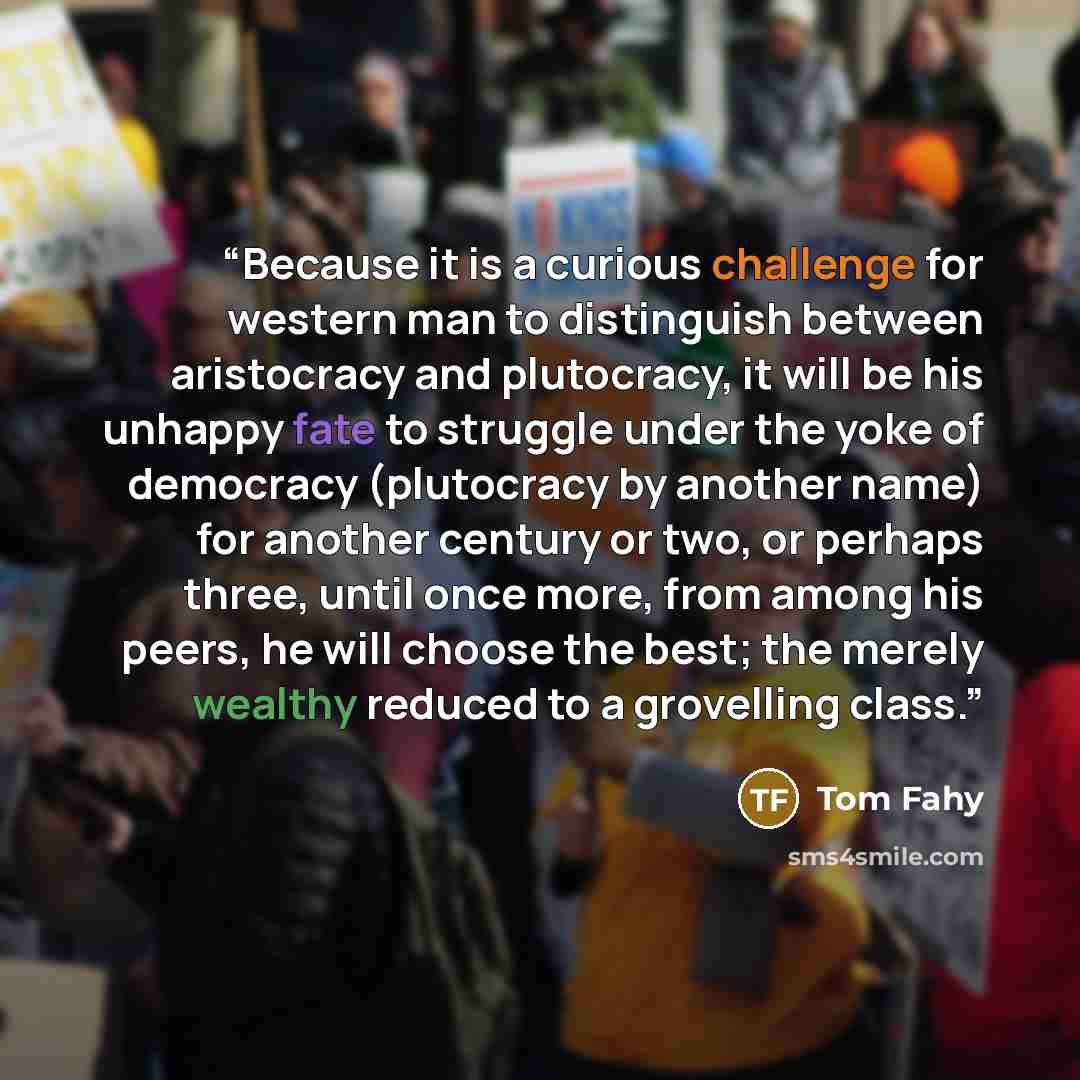 “Because it is a curious challenge for western man to distinguish between aristocracy and plutocracy, it will be his unhappy fate to struggle under the yoke of democracy (plutocracy by another name) for another century or two, or perhaps three, until once more, from among his peers, he will choose…” quote by Tom Fahy