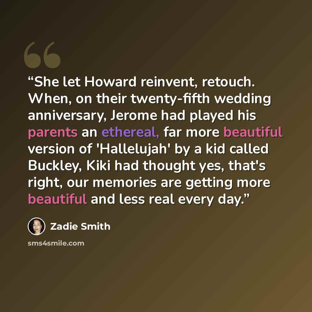 “She let Howard reinvent, retouch. When, on their twenty-fifth wedding anniversary, Jerome had played his parents an ethereal, far more beautiful version of 'Hallelujah' by a kid called Buckley, Kiki had thought yes, that's right, our memories are getting more beautiful and less real every day.” quote by Zadie Smith