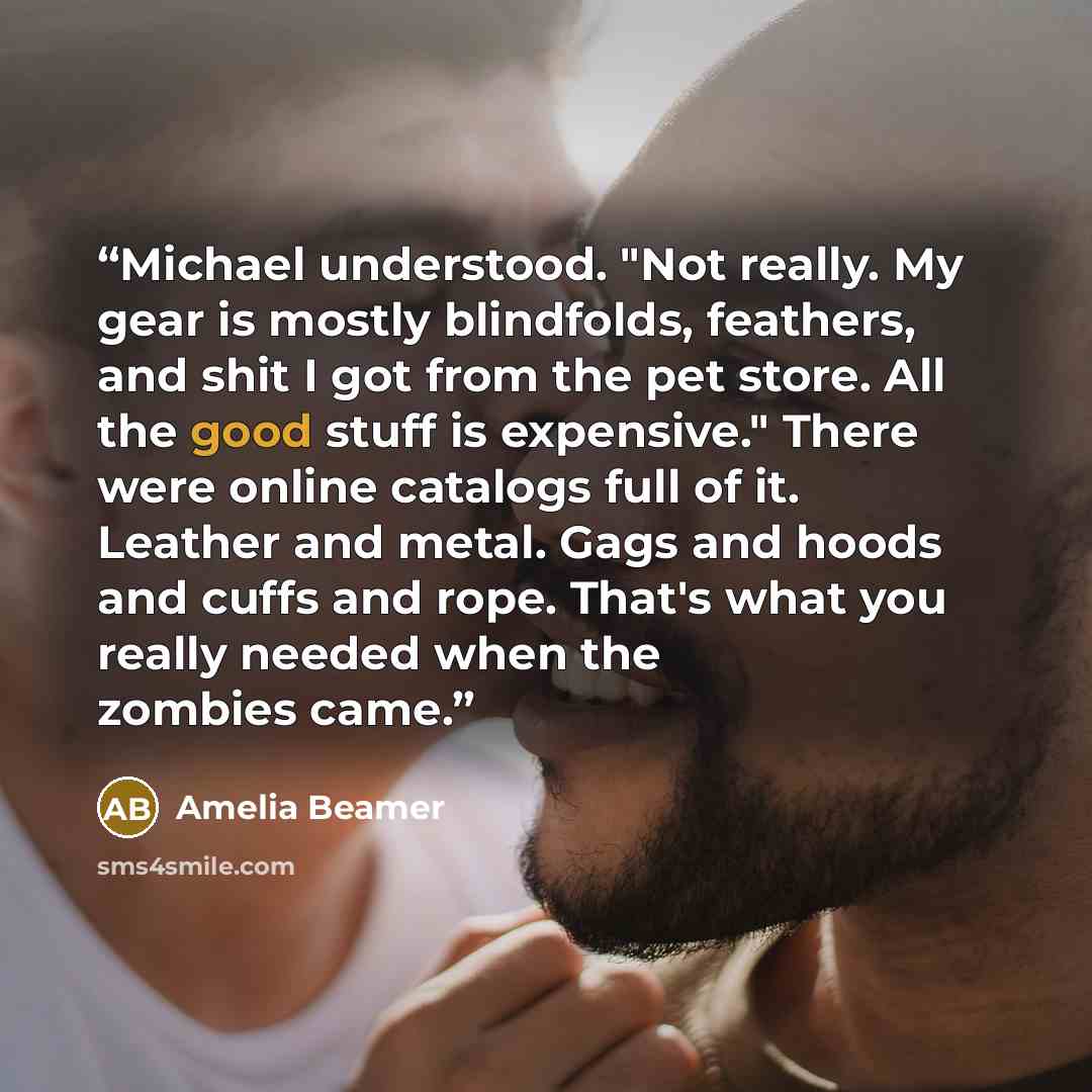 “Michael understood. "Not really. My gear is mostly blindfolds, feathers, and shit I got from the pet store. All the good stuff is expensive." There were online catalogs full of it. Leather and metal. Gags and hoods and cuffs and rope. That's what you really needed when the zombies came.” quote by Amelia Beamer
