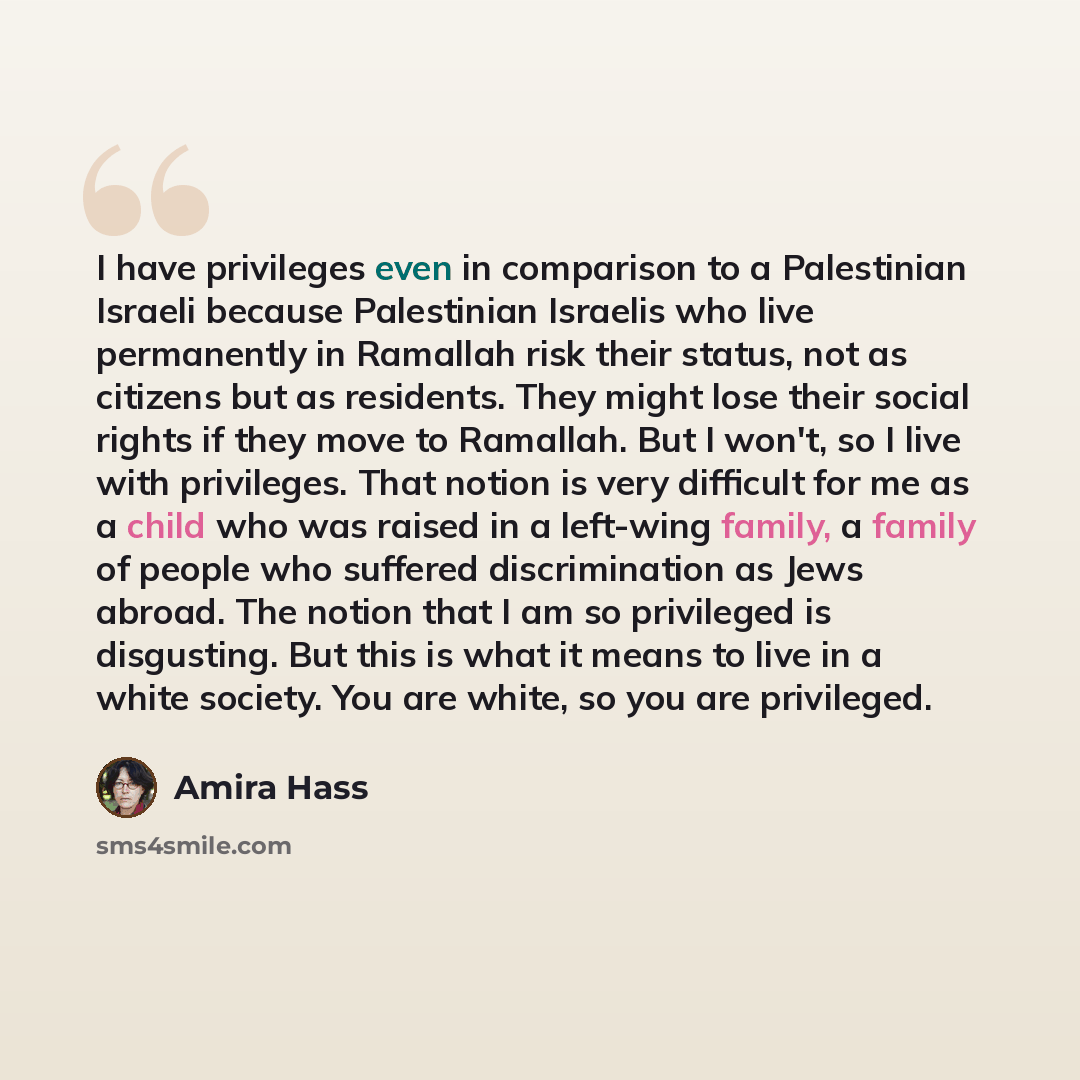 “I have privileges even in comparison to a Palestinian Israeli because Palestinian Israelis who live permanently in Ramallah risk their status, not as citizens but as residents. They might lose their social rights if they move to Ramallah. But I won't, so I live with privileges. That notion is very…” quote by Amira Hass