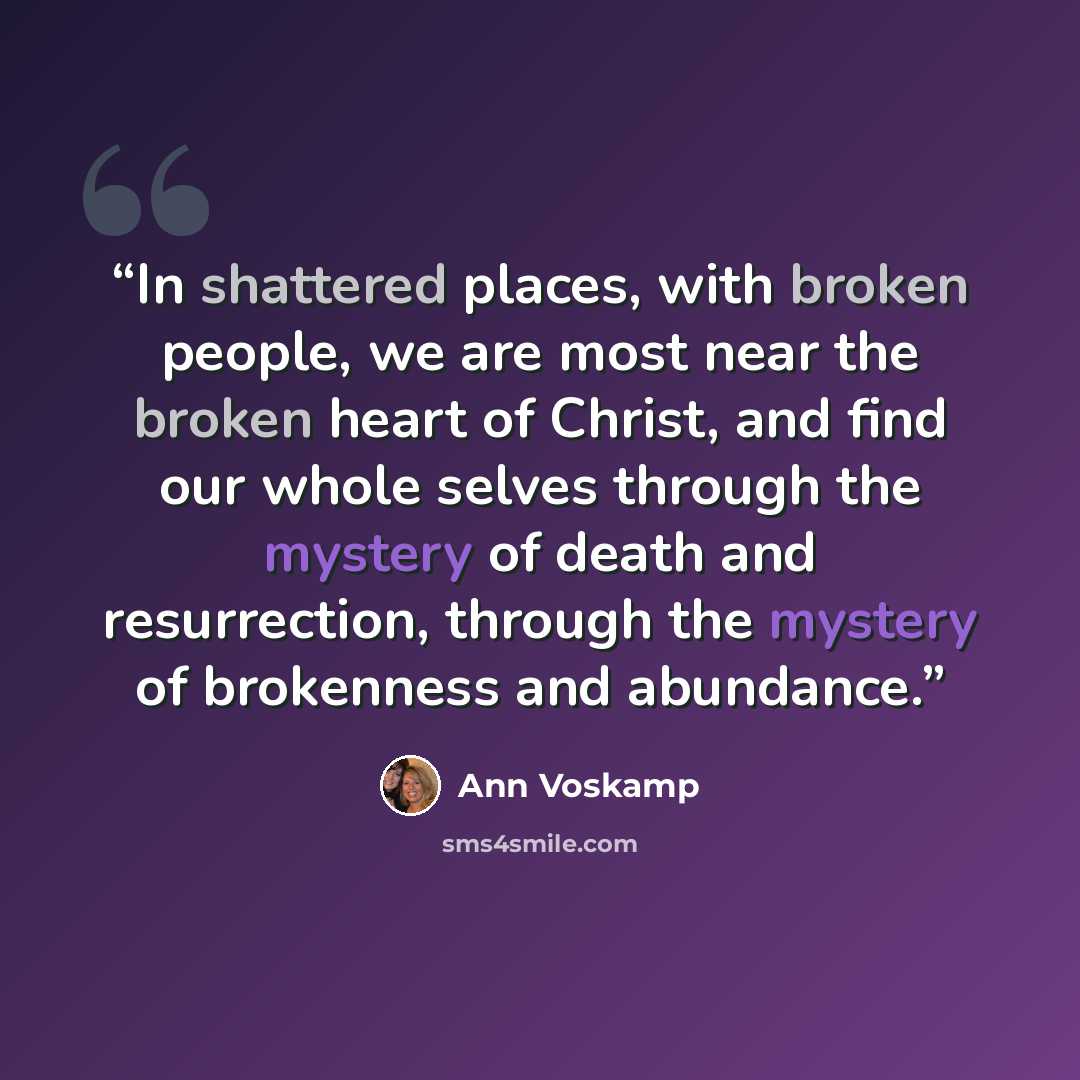 “In shattered places, with broken people, we are most near the broken heart of Christ, and find our whole selves through the mystery of death and resurrection, through the mystery of brokenness and abundance.” quote by Ann Voskamp