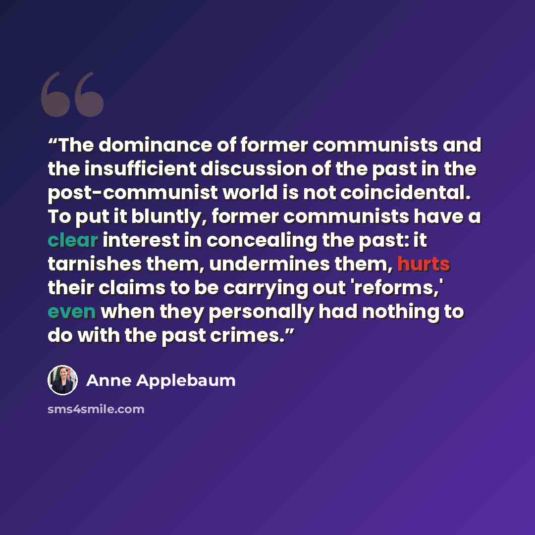 “The dominance of former communists and the insufficient discussion of the past in the post-communist world is not coincidental. To put it bluntly, former communists have a clear interest in concealing the past: it tarnishes them, undermines them, hurts their claims to be carrying out 'reforms,'…” quote by Anne Applebaum