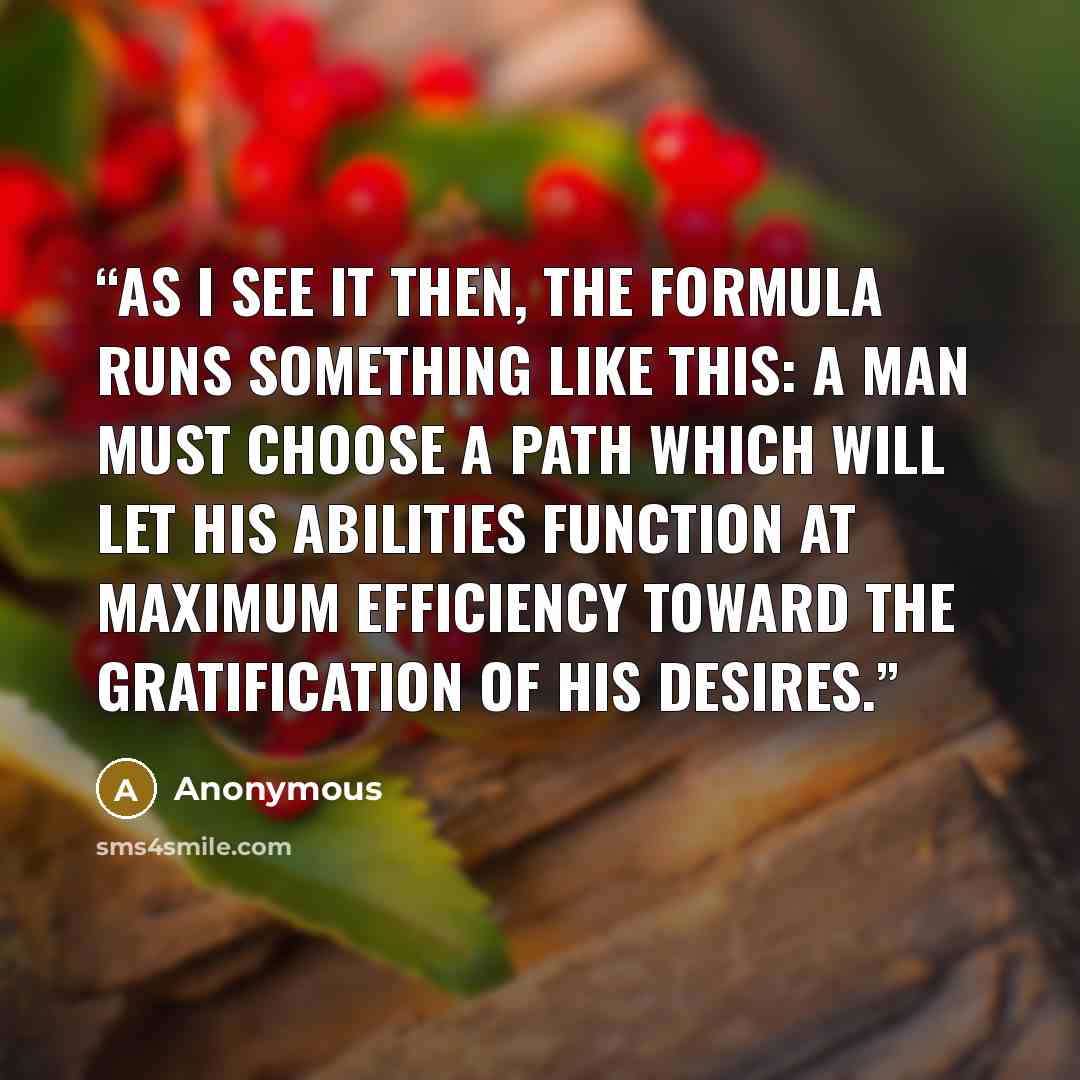 “As I see it then, the formula runs something like this: a man must choose a path which will let his ABILITIES function at maximum efficiency toward the gratification of his DESIRES.” quote by Anonymous
