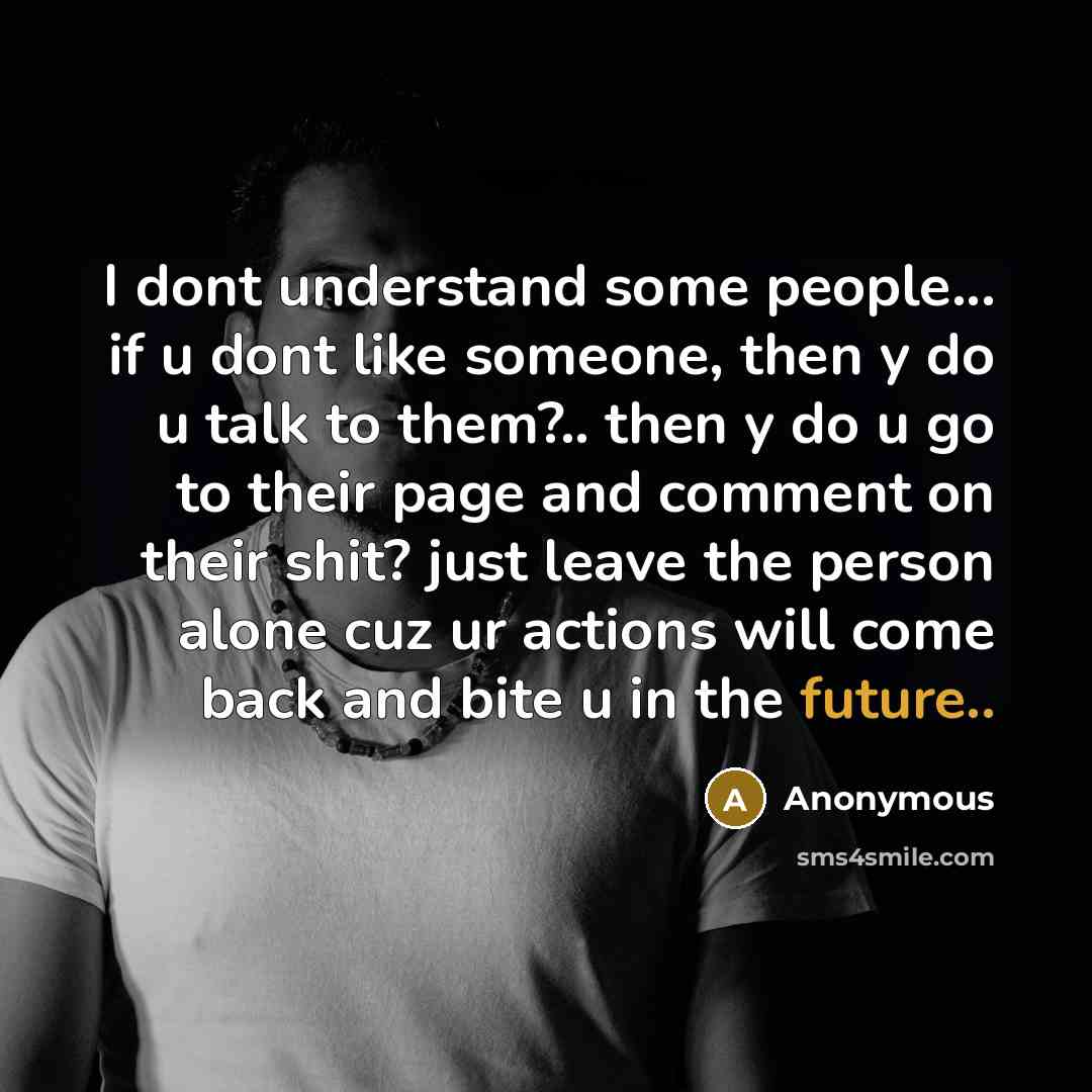 “I dont understand some people... if u dont like someone, then y do u talk to them?.. then y do u go to their page and comment on their shit? just leave the person alone cuz ur actions will come back and bite u in the future..” quote by Anonymous