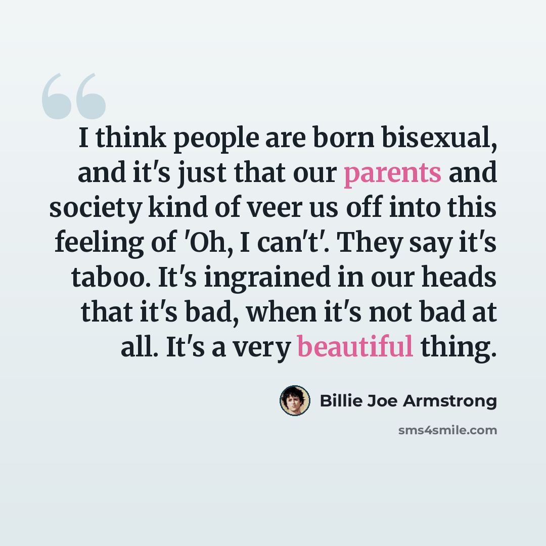 “I think people are born bisexual, and it's just that our parents and society kind of veer us off into this feeling of 'Oh, I can't'. They say it's taboo. It's ingrained in our heads that it's bad, when it's not bad at all. It's a very beautiful thing.” quote by Billie Joe Armstrong