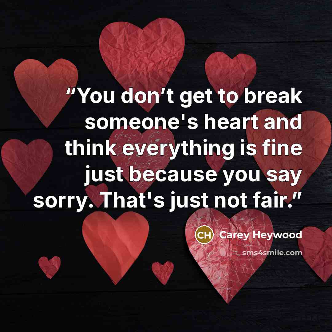 “You don’t get to break someone's heart and think everything is fine just because you say sorry. That's just not fair.” quote by Carey Heywood