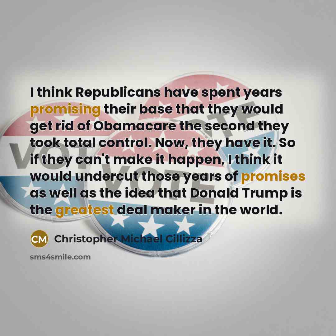 “I think Republicans have spent years promising their base that they would get rid of Obamacare the second they took total control. Now, they have it. So if they can't make it happen, I think it would undercut those years of promises as well as the idea that Donald Trump is the greatest deal maker…” quote by Christopher Michael Cillizza