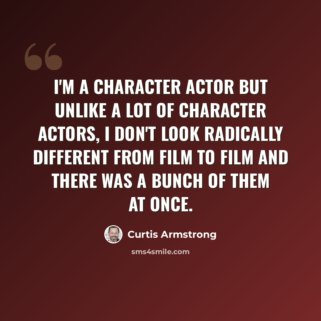 “I'm a character actor but unlike a lot of character actors, I don't look radically different from film to film and there was a bunch of them at once.” quote by Curtis Armstrong