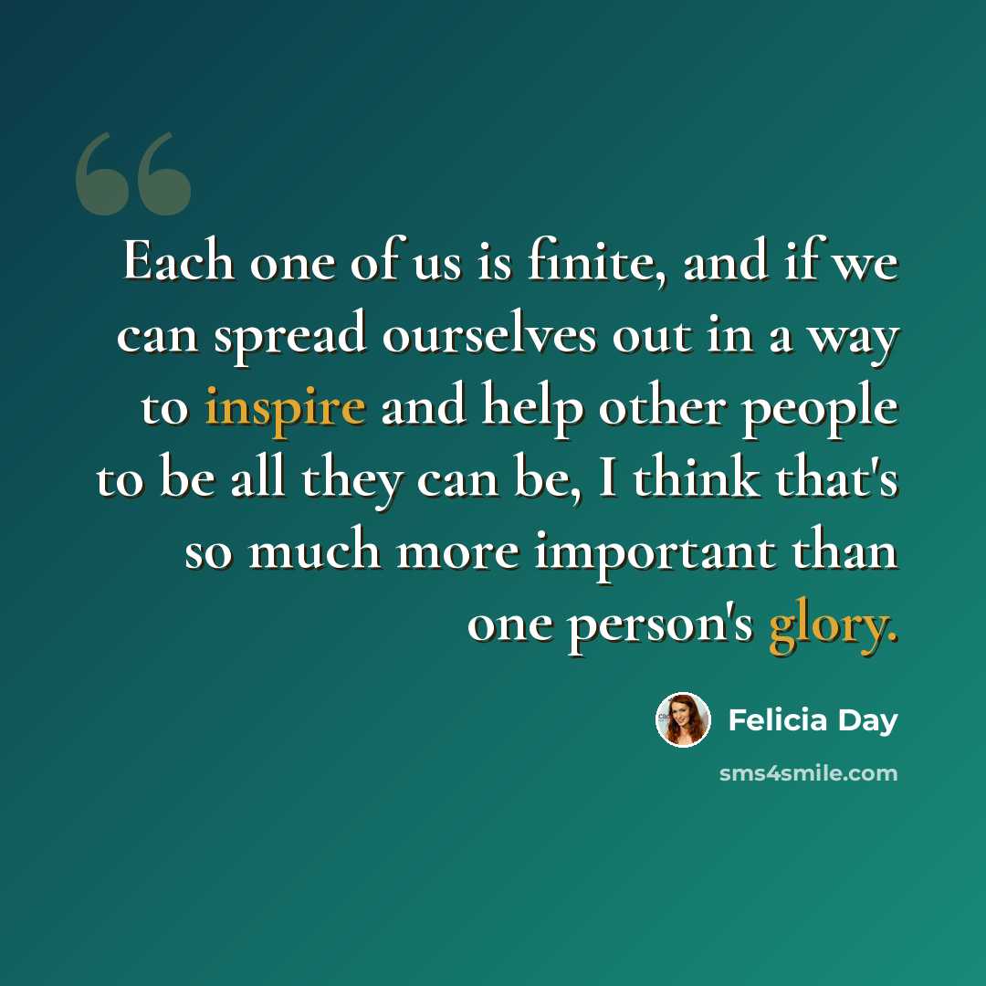 “Each one of us is finite, and if we can spread ourselves out in a way to inspire and help other people to be all they can be, I think that's so much more important than one person's glory.” quote by Felicia Day