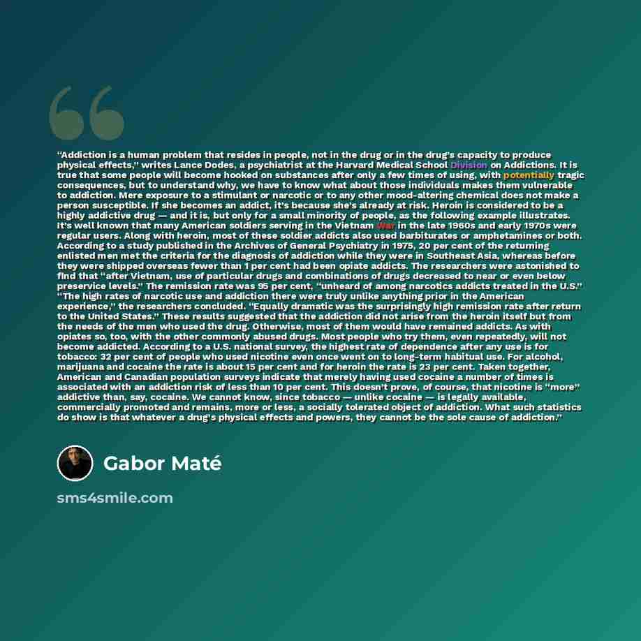“Addiction is a human problem that resides in people, not in the drug or in the drug’s capacity to produce physical effects,” writes Lance Dodes, a psychiatrist at the Harvard Medical School Division on Addictions. It is true that some people will become hooked on substances after only a few times…” quote by Gabor Maté