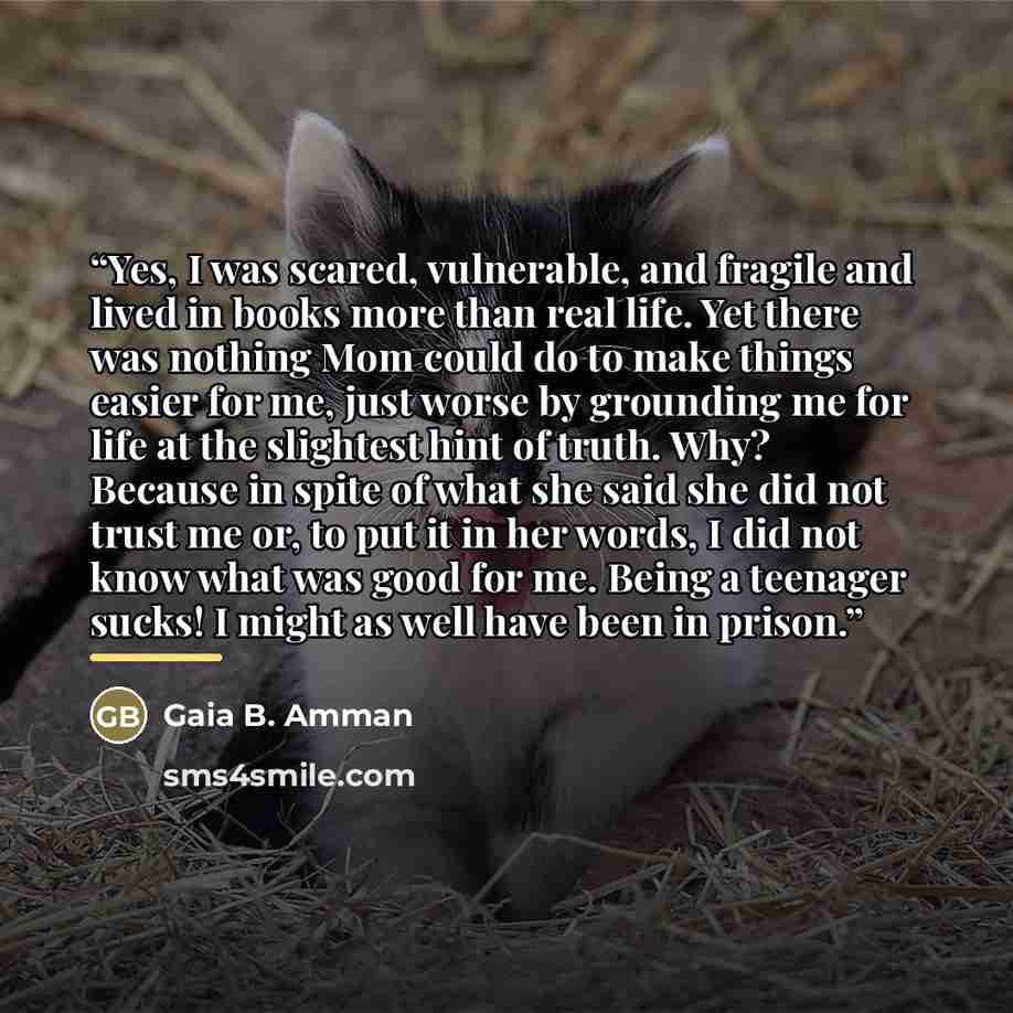 “Yes, I was scared, vulnerable, and fragile and lived in books more than real life. Yet there was nothing Mom could do to make things easier for me, just worse by grounding me for life at the slightest hint of truth. Why? Because in spite of what she said she did not trust me or, to put it in her…” quote by Gaia B. Amman