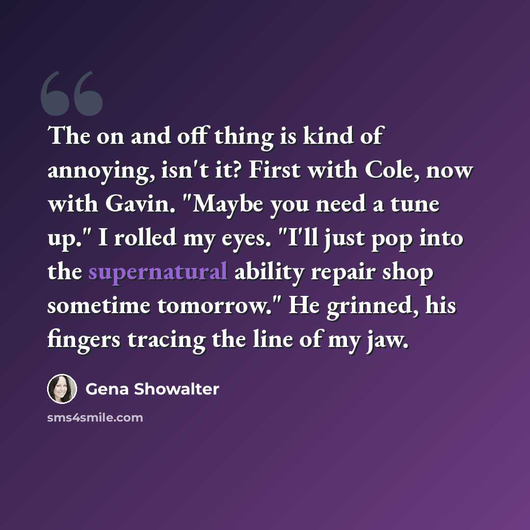 “The on and off thing is kind of annoying, isn't it? First with Cole, now with Gavin. "Maybe you need a tune up." I rolled my eyes. "I'll just pop into the supernatural ability repair shop sometime tomorrow." He grinned, his fingers tracing the line of my jaw.” quote by Gena Showalter