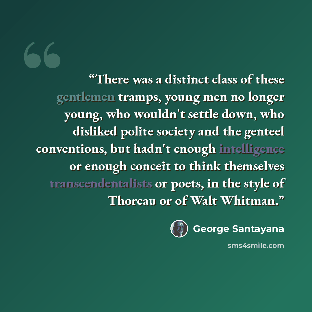 “There was a distinct class of these gentlemen tramps, young men no longer young, who wouldn't settle down, who disliked polite society and the genteel conventions, but hadn't enough intelligence or enough conceit to think themselves transcendentalists or poets, in the style of Thoreau or of Walt…” quote by George Santayana