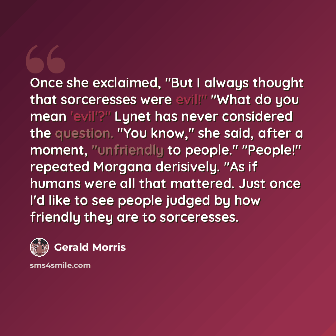 “Once she exclaimed, "But I always thought that sorceresses were evil!" "What do you mean 'evil'?" Lynet has never considered the question. "You know," she said, after a moment, "unfriendly to people." "People!" repeated Morgana derisively. "As if humans were all that mattered. Just once I'd like…” quote by Gerald Morris