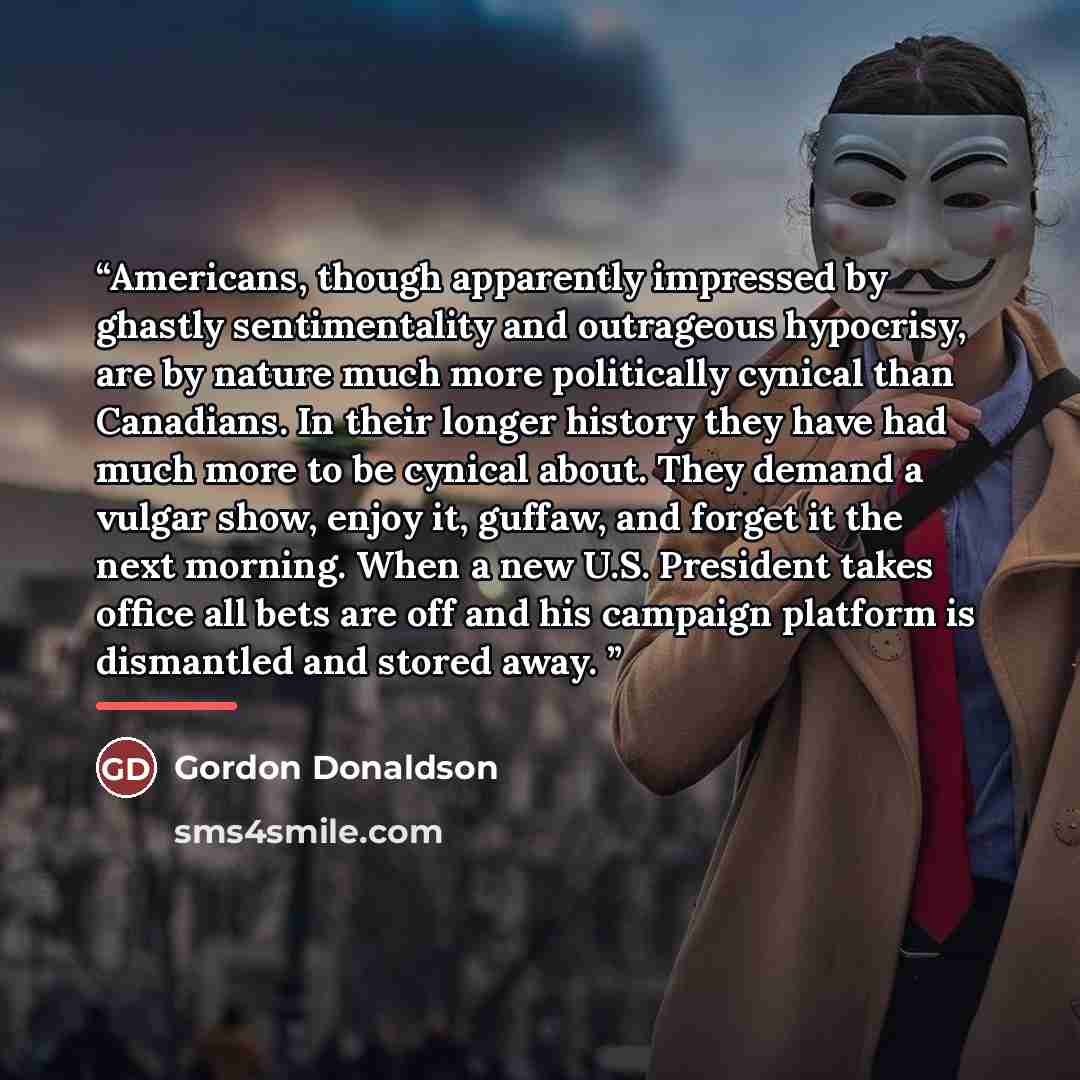 “Americans, though apparently impressed by ghastly sentimentality and outrageous hypocrisy, are by nature much more politically cynical than Canadians. In their longer history they have had much more to be cynical about. They demand a vulgar show, enjoy it, guffaw, and forget it the next morning…” quote by Gordon Donaldson