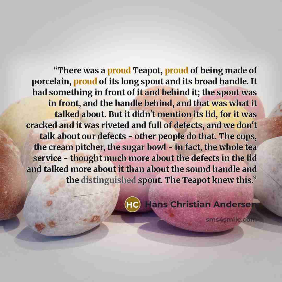 “There was a proud Teapot, proud of being made of porcelain, proud of its long spout and its broad handle. It had something in front of it and behind it; the spout was in front, and the handle behind, and that was what it talked about. But it didn't mention its lid, for it was cracked and it was…” quote by Hans Christian Andersen