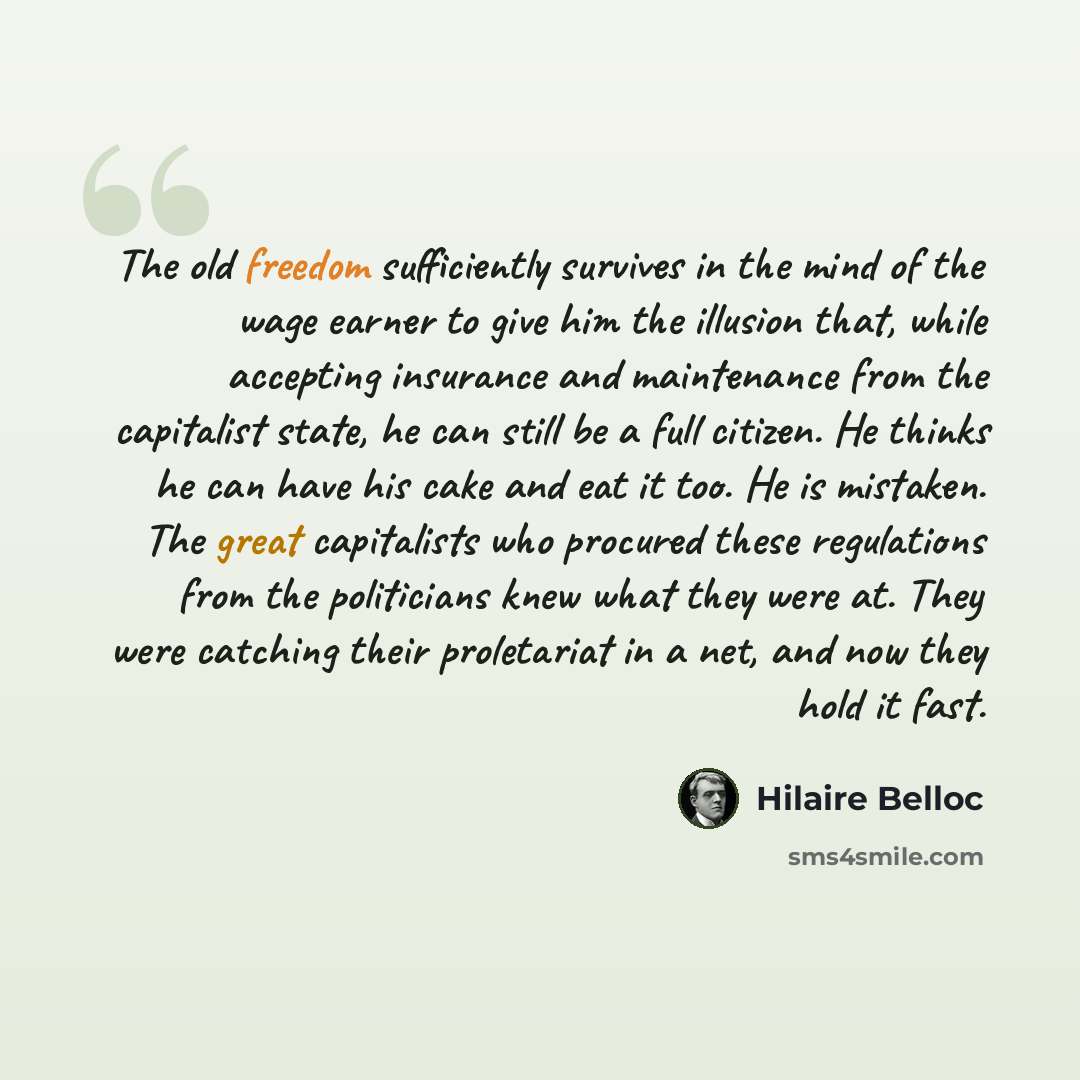 “The old freedom sufficiently survives in the mind of the wage earner to give him the illusion that, while accepting insurance and maintenance from the capitalist state, he can still be a full citizen. He thinks he can have his cake and eat it too. He is mistaken. The great capitalists who procured…” quote by Hilaire Belloc