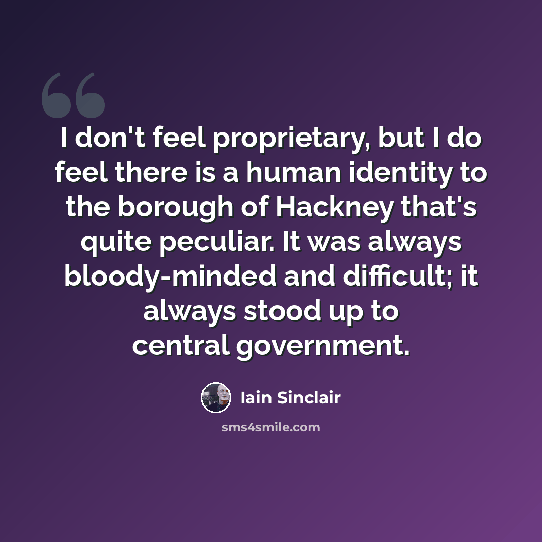 “I don't feel proprietary, but I do feel there is a human identity to the borough of Hackney that's quite peculiar. It was always bloody-minded and difficult; it always stood up to central government.” quote by Iain Sinclair