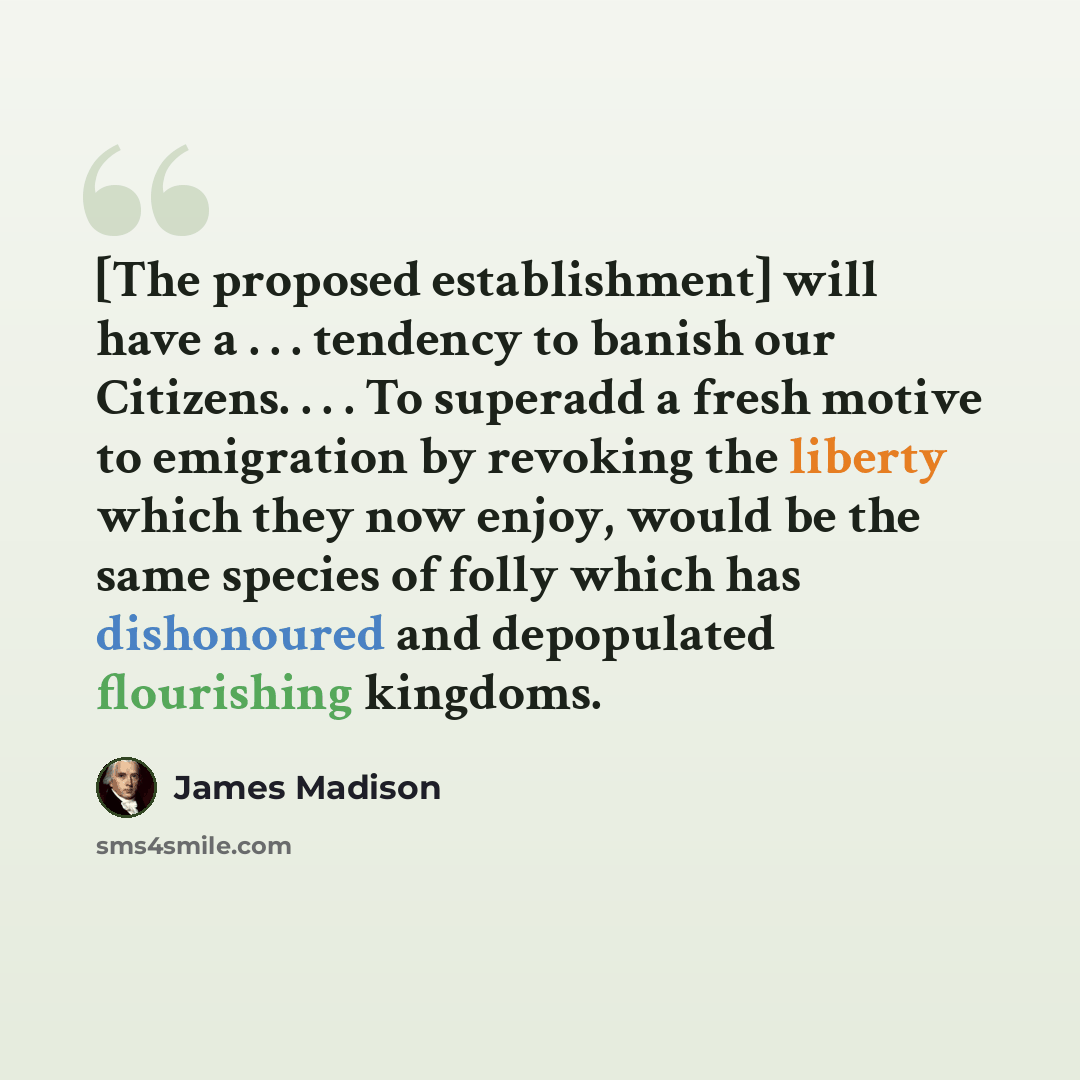 “[The proposed establishment] will have a . . . tendency to banish our Citizens. . . . To superadd a fresh motive to emigration by revoking the liberty which they now enjoy, would be the same species of folly which has dishonoured and depopulated flourishing kingdoms.” quote by James Madison