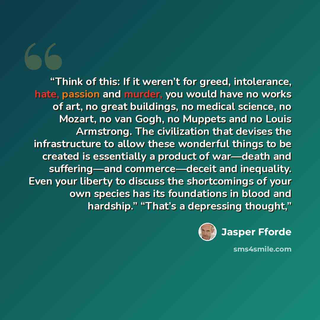 “Think of this: If it weren’t for greed, intolerance, hate, passion and murder, you would have no works of art, no great buildings, no medical science, no Mozart, no van Gogh, no Muppets and no Louis Armstrong. The civilization that devises the infrastructure to allow these wonderful things to be…” quote by Jasper Fforde