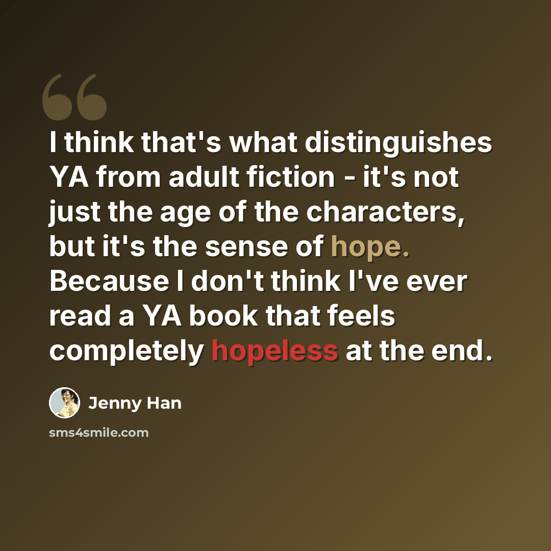 “I think that's what distinguishes YA from adult fiction - it's not just the age of the characters, but it's the sense of hope. Because I don't think I've ever read a YA book that feels completely hopeless at the end.” quote by Jenny Han