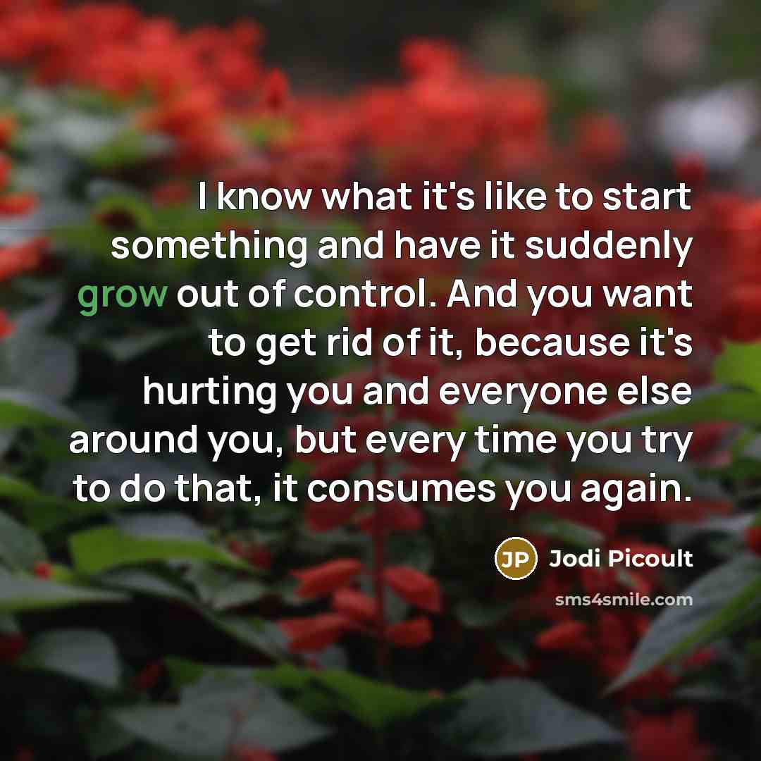 “I know what it's like to start something and have it suddenly grow out of control. And you want to get rid of it, because it's hurting you and everyone else around you, but every time you try to do that, it consumes you again.” quote by Jodi Picoult