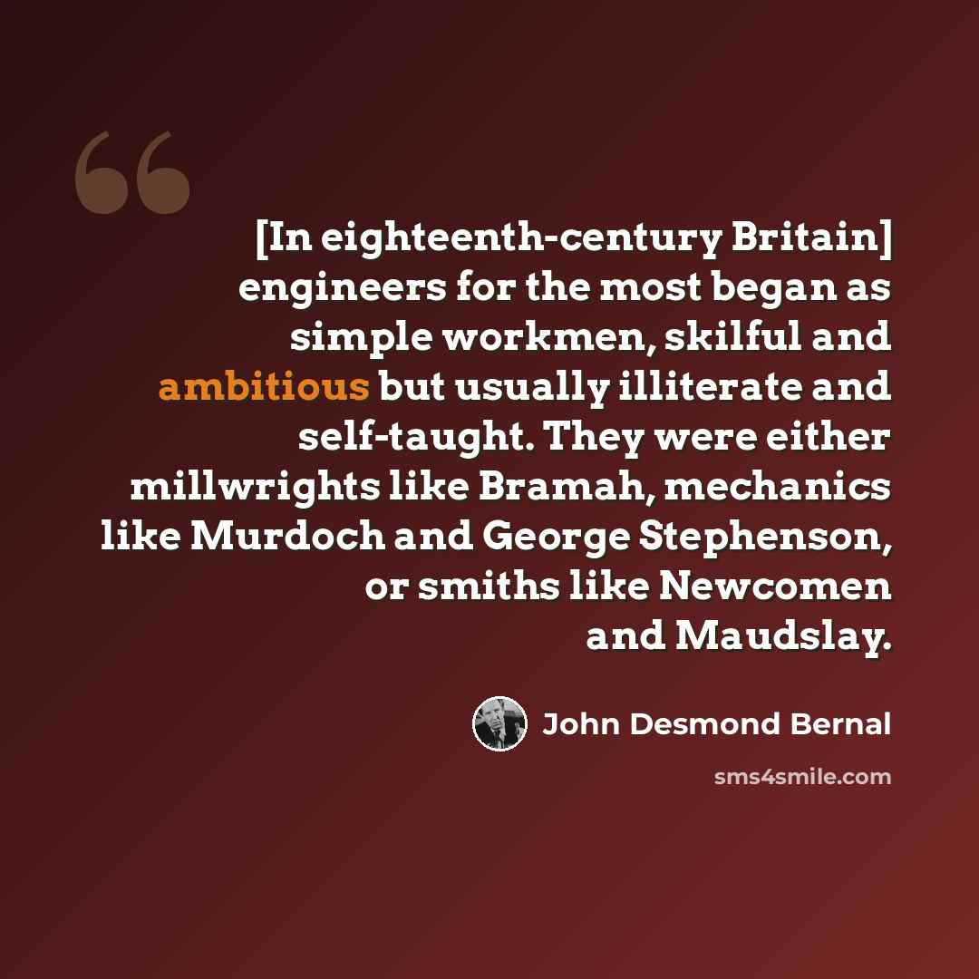 “[In eighteenth-century Britain] engineers for the most began as simple workmen, skilful and ambitious but usually illiterate and self-taught. They were either millwrights like Bramah, mechanics like Murdoch and George Stephenson, or smiths like Newcomen and Maudslay.” quote by John Desmond Bernal