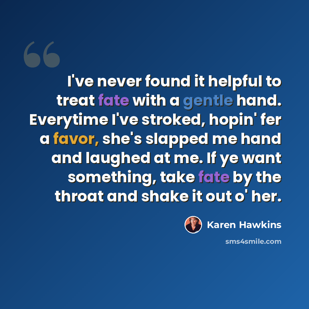 “I've never found it helpful to treat fate with a gentle hand. Everytime I've stroked, hopin' fer a favor, she's slapped me hand and laughed at me. If ye want something, take fate by the throat and shake it out o' her.” quote by Karen Hawkins