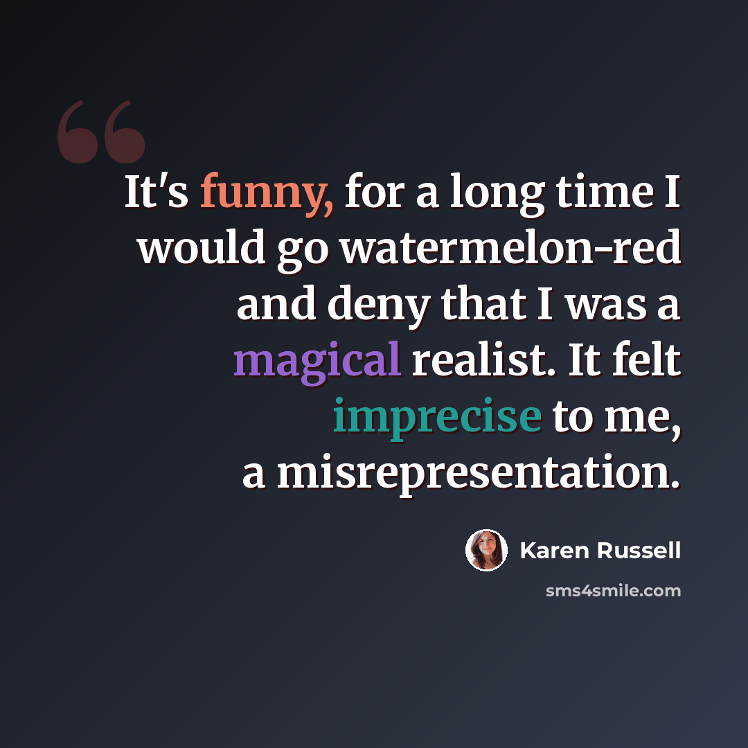 “It's funny, for a long time I would go watermelon-red and deny that I was a magical realist. It felt imprecise to me, a misrepresentation.” quote by Karen Russell