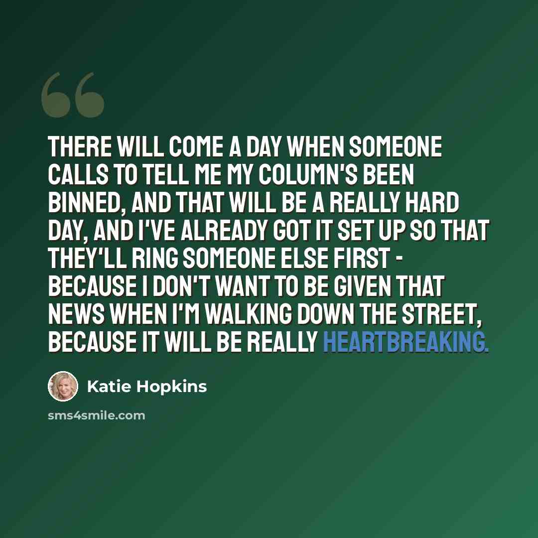 “There will come a day when someone calls to tell me my column's been binned, and that will be a really hard day, and I've already got it set up so that they'll ring someone else first - because I don't want to be given that news when I'm walking down the street, because it will be really…” quote by Katie Hopkins
