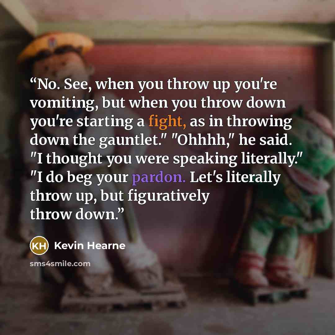 “No. See, when you throw up you're vomiting, but when you throw down you're starting a fight, as in throwing down the gauntlet." "Ohhhh," he said. "I thought you were speaking literally." "I do beg your pardon. Let's literally throw up, but figuratively throw down.” quote by Kevin Hearne