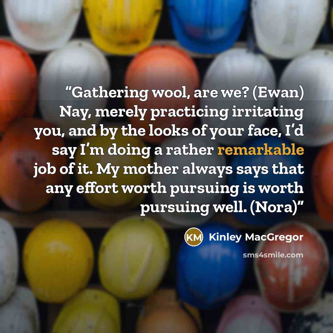 “Gathering wool, are we? (Ewan) Nay, merely practicing irritating you, and by the looks of your face, I’d say I’m doing a rather remarkable job of it. My mother always says that any effort worth pursuing is worth pursuing well. (Nora)” quote by Kinley MacGregor