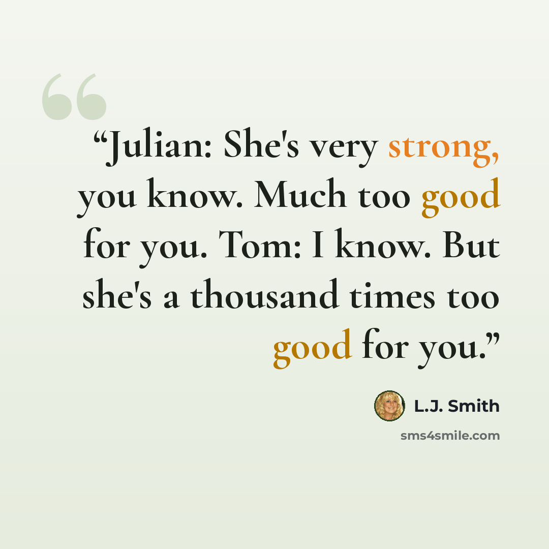 “Julian: She's very strong, you know. Much too good for you. Tom: I know. But she's a thousand times too good for you.” quote by L.J. Smith