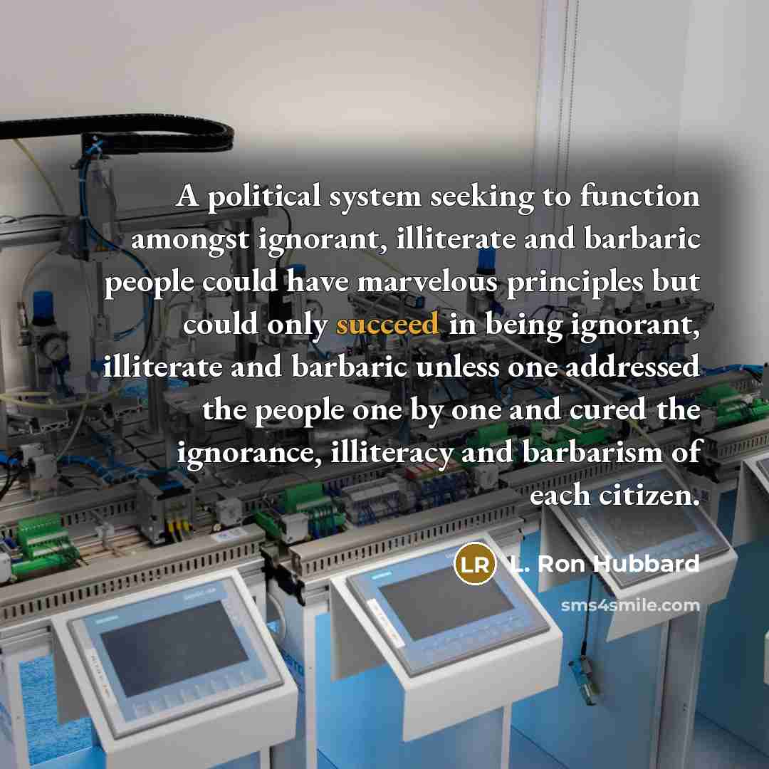 “A political system seeking to function amongst ignorant, illiterate and barbaric people could have marvelous principles but could only succeed in being ignorant, illiterate and barbaric unless one addressed the people one by one and cured the ignorance, illiteracy and barbarism of each citizen.” quote by L. Ron Hubbard