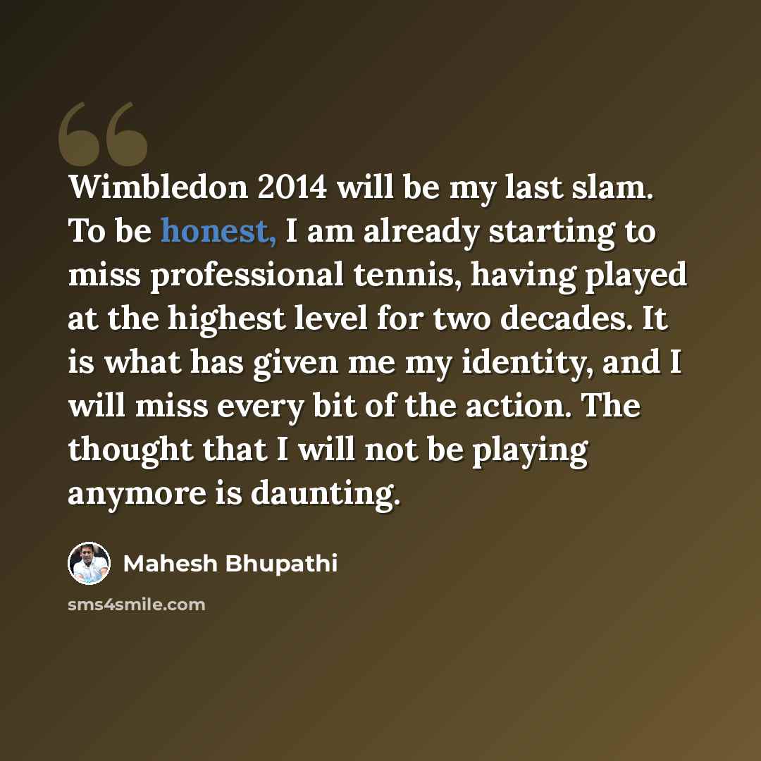 “Wimbledon 2014 will be my last slam. To be honest, I am already starting to miss professional tennis, having played at the highest level for two decades. It is what has given me my identity, and I will miss every bit of the action. The thought that I will not be playing anymore is daunting.” quote by Mahesh Bhupathi