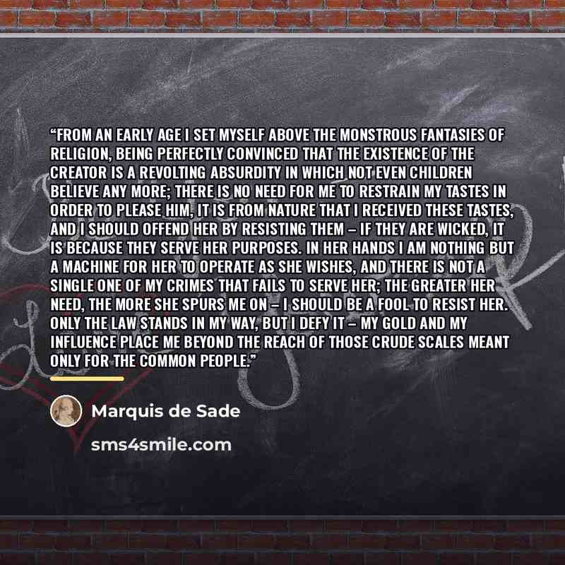 “From an early age I set myself above the monstrous fantasies of religion, being perfectly convinced that the existence of the creator is a revolting absurdity in which not even children believe any more; there is no need for me to restrain my tastes in order to please Him, it is from Nature that I…” quote by Marquis de Sade