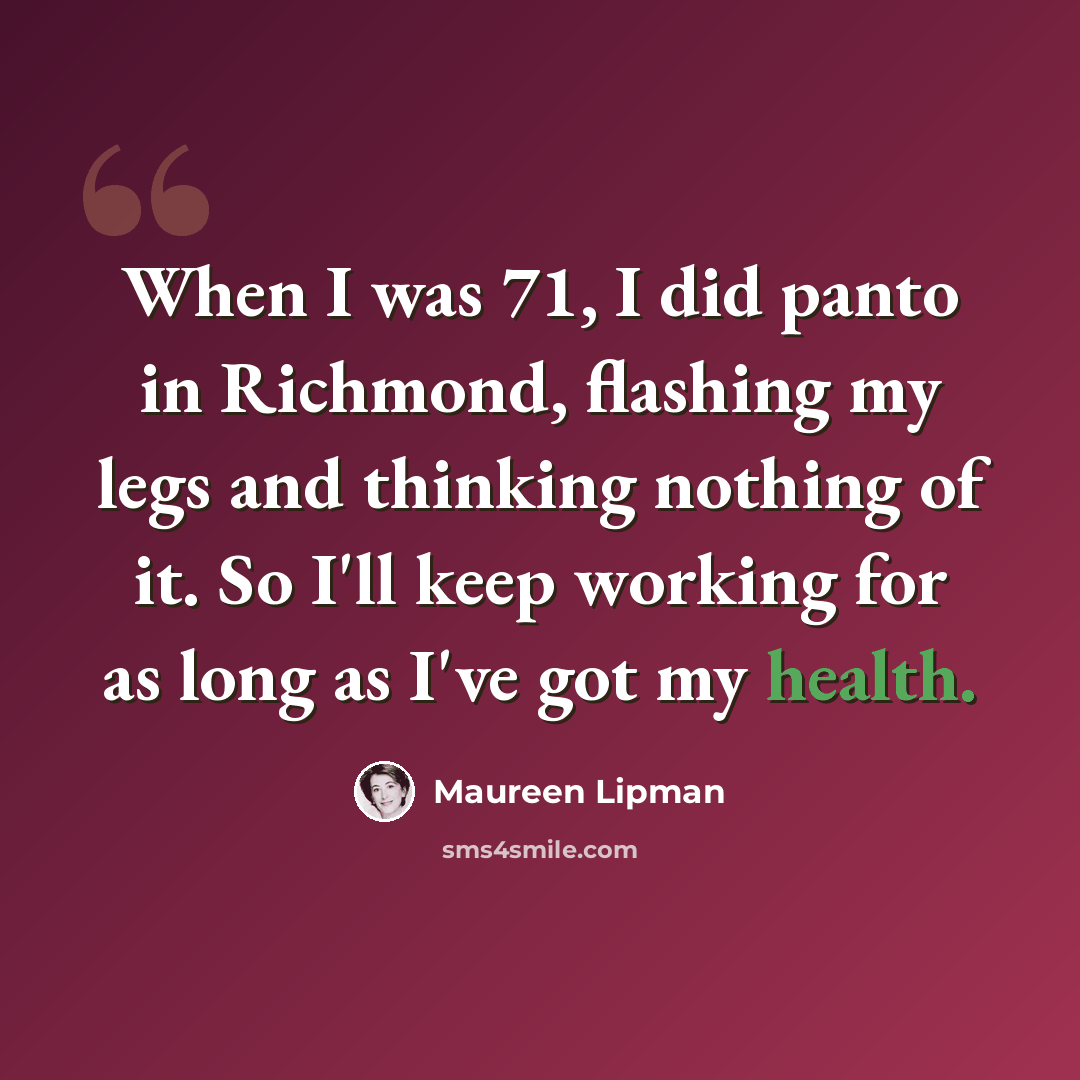 “When I was 71, I did panto in Richmond, flashing my legs and thinking nothing of it. So I'll keep working for as long as I've got my health.” quote by Maureen Lipman