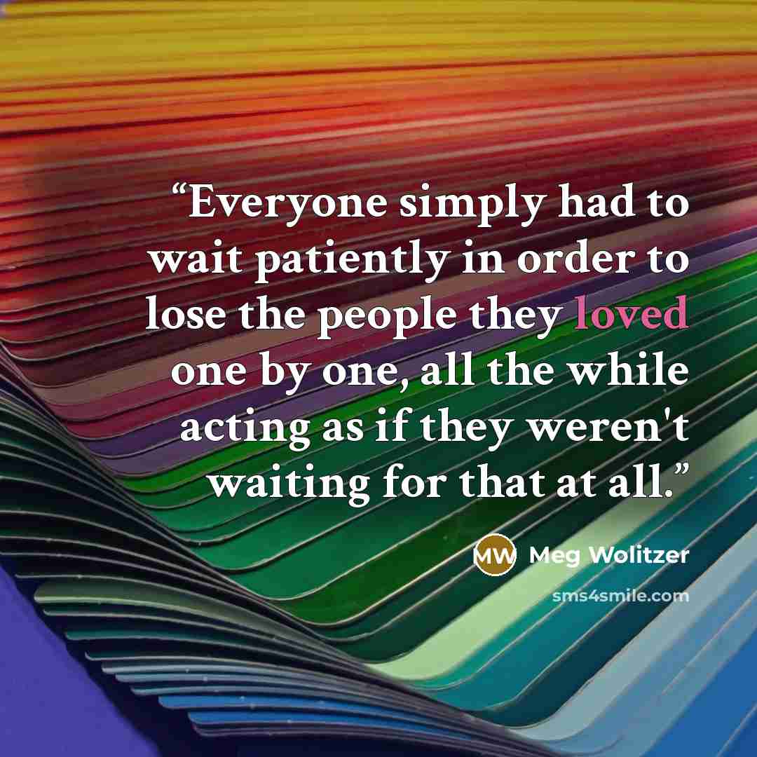 “Everyone simply had to wait patiently in order to lose the people they loved one by one, all the while acting as if they weren't waiting for that at all.” quote by Meg Wolitzer