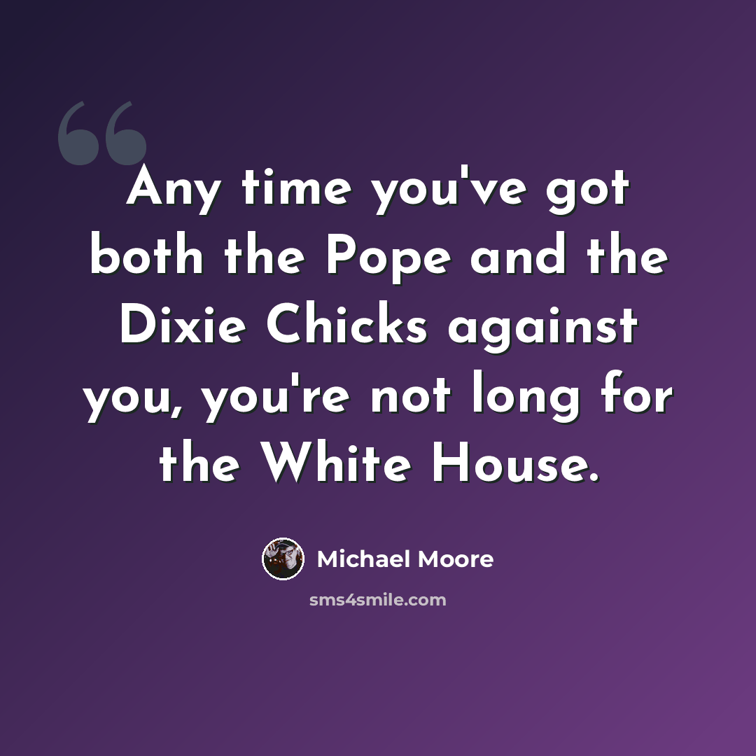 “Any time you've got both the Pope and the Dixie Chicks against you, you're not long for the White House.” quote by Michael Moore