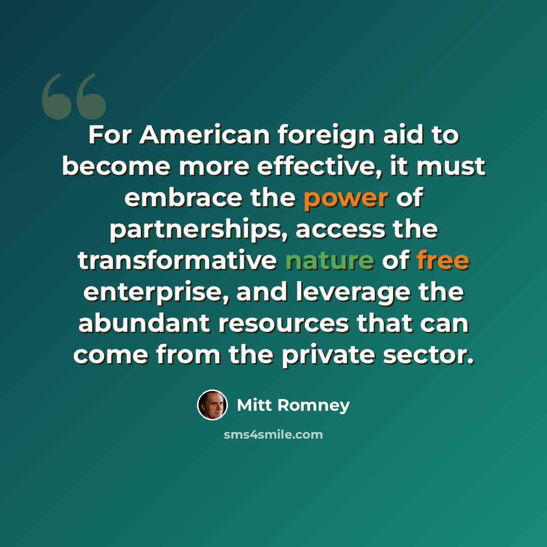 “For American foreign aid to become more effective, it must embrace the power of partnerships, access the transformative nature of free enterprise, and leverage the abundant resources that can come from the private sector.” quote by Mitt Romney