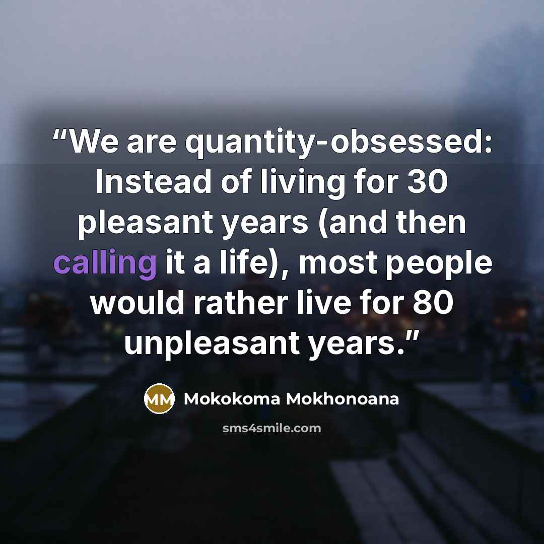 “We are quantity-obsessed: Instead of living for 30 pleasant years (and then calling it a life), most people would rather live for 80 unpleasant years.” quote by Mokokoma Mokhonoana