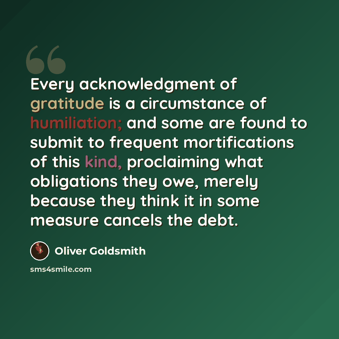 “Every acknowledgment of gratitude is a circumstance of humiliation; and some are found to submit to frequent mortifications of this kind, proclaiming what obligations they owe, merely because they think it in some measure cancels the debt.” quote by Oliver Goldsmith