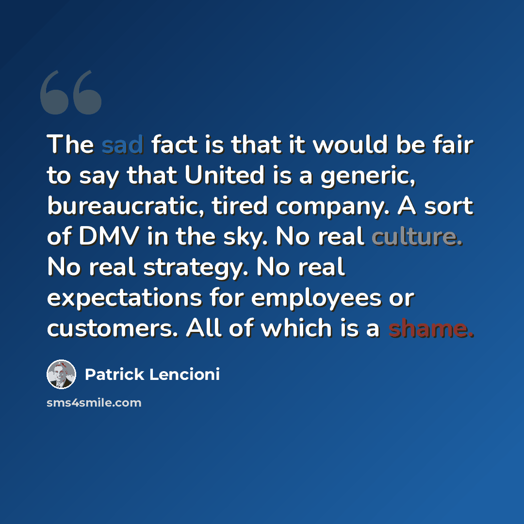 “The sad fact is that it would be fair to say that United is a generic, bureaucratic, tired company. A sort of DMV in the sky. No real culture. No real strategy. No real expectations for employees or customers. All of which is a shame.” quote by Patrick Lencioni