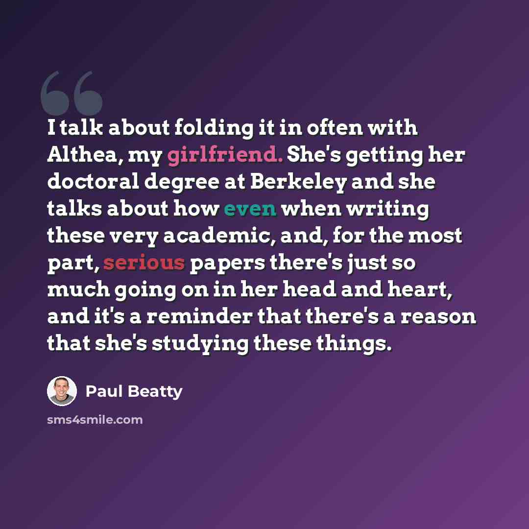 “I talk about folding it in often with Althea, my girlfriend. She's getting her doctoral degree at Berkeley and she talks about how even when writing these very academic, and, for the most part, serious papers there's just so much going on in her head and heart, and it's a reminder that there's a…” quote by Paul Beatty